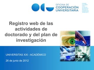 ESPAÑA
COLOMBIA
CHILE
ECUADOR
NICARAGUA
REPÚBLICA
DOMINICANA
VENEZUELA
Registro web de las
actividades de
doctorado y del plan de
investigación
UNIVERSITAS XXI - ACADÉMICO
26 de junio de 2012
 