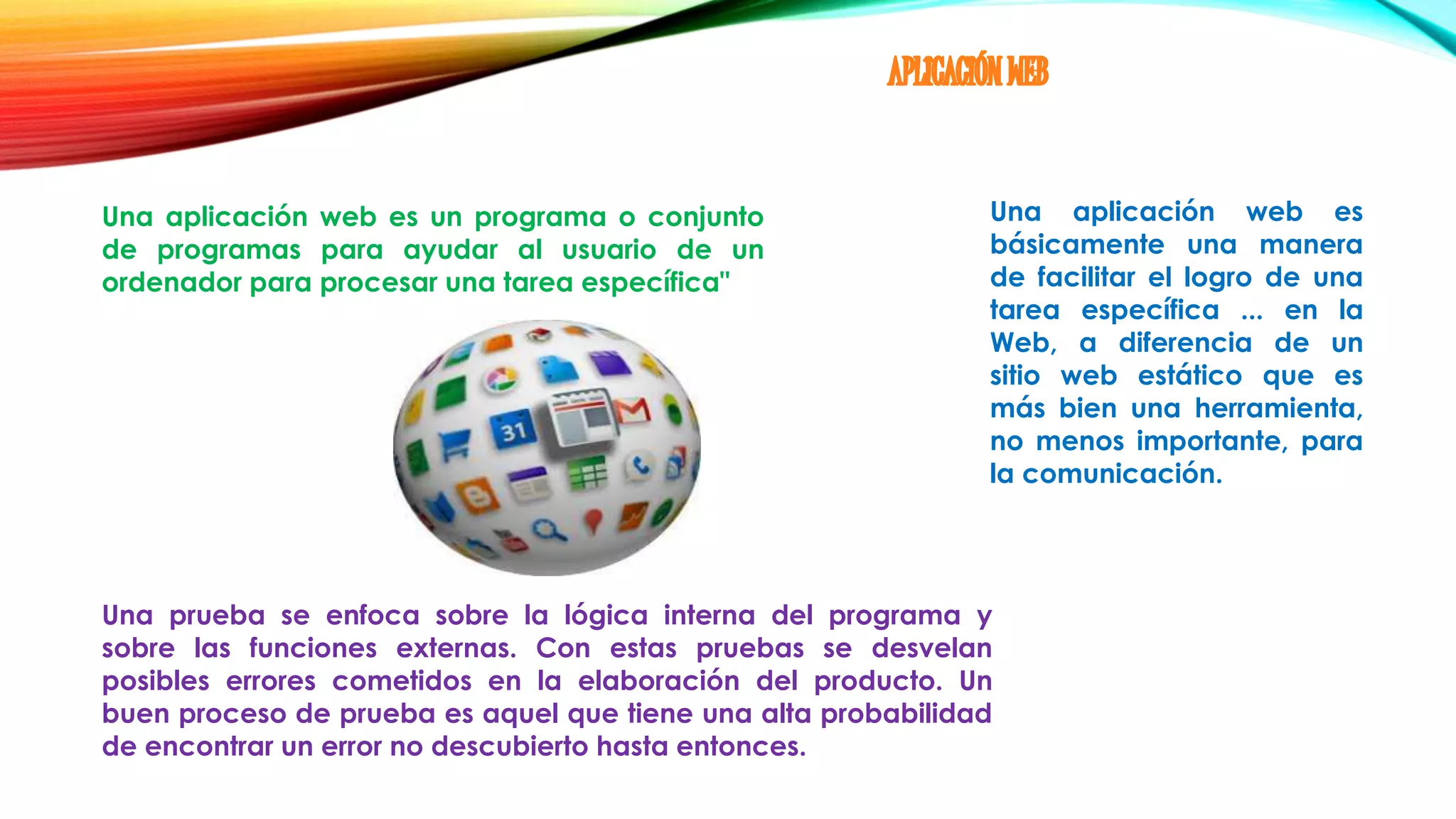 Una aplicación web es un programa o conjunto
de programas para ayudar al usuario de un
ordenador para procesar una tarea específica"
Una aplicación web es
básicamente una manera
de facilitar el logro de una
tarea específica ... en la
Web, a diferencia de un
sitio web estático que es
más bien una herramienta,
no menos importante, para
la comunicación.
Una prueba se enfoca sobre la lógica interna del programa y
sobre las funciones externas. Con estas pruebas se desvelan
posibles errores cometidos en la elaboración del producto. Un
buen proceso de prueba es aquel que tiene una alta probabilidad
de encontrar un error no descubierto hasta entonces.
 