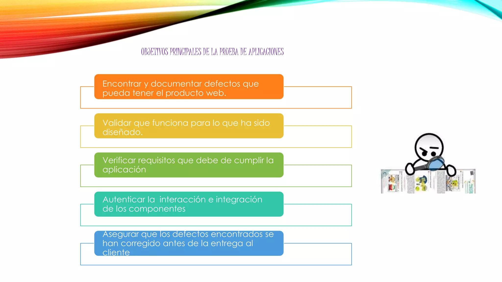 Encontrar y documentar defectos que
pueda tener el producto web.
Validar que funciona para lo que ha sido
diseñado.
Verificar requisitos que debe de cumplir la
aplicación
Autenticar la interacción e integración
de los componentes
Asegurar que los defectos encontrados se
han corregido antes de la entrega al
cliente
OBJETIVOS PRINCIPALES DE LA PRUEBA DE APLICACIONES
 