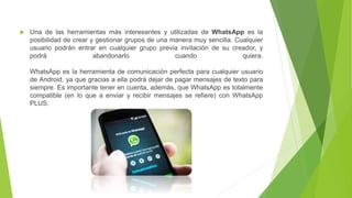  Una de las herramientas más interesantes y utilizadas de WhatsApp es la
posibilidad de crear y gestionar grupos de una manera muy sencilla. Cualquier
usuario podrán entrar en cualquier grupo previa invitación de su creador, y
podrá abandonarlo cuando quiera.
WhatsApp es la herramienta de comunicación perfecta para cualquier usuario
de Android, ya que gracias a ella podrá dejar de pagar mensajes de texto para
siempre. Es importante tener en cuenta, además, que WhatsApp es totalmente
compatible (en lo que a enviar y recibir mensajes se refiere) con WhatsApp
PLUS.
 