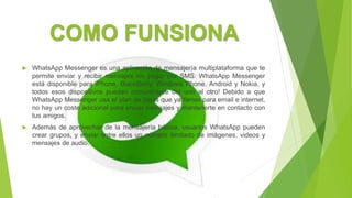 COMO FUNSIONA
 WhatsApp Messenger es una aplicación de mensajería multiplataforma que te
permite enviar y recibir mensajes sin pagar por SMS. WhatsApp Messenger
está disponible para iPhone, BlackBerry, Windows Phone, Android y Nokia, y
todos esos dispositivos pueden comunicarse del uno al otro! Debido a que
WhatsApp Messenger usa el plan de datos que ya tienes para email e internet,
no hay un coste adicional para enviar mensajes y mantenerte en contacto con
tus amigos.
 Además de aprovechar de la mensajería básica, usuarios WhatsApp pueden
crear grupos, y enviar entre ellos un número ilimitado de imágenes, videos y
mensajes de audio.
 