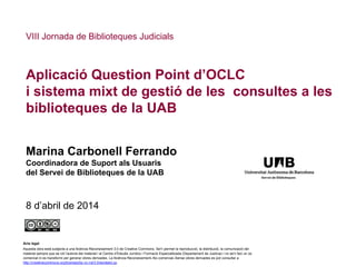 Aplicació Question Point d’OCLC
i sistema mixt de gestió de les consultes a les
biblioteques de la UAB
Marina Carbonell Ferrando
Coordinadora de Suport als Usuaris
del Servei de Biblioteques de la UAB
8 d’abril de 2014
VIII Jornada de Biblioteques Judicials
Avís legal
Aquesta obra està subjecta a una llicència Reconeixement 3.0 de Creative Commons. Se'n permet la reproducció, la distribució, la comunicació del
material sempre que se citi l’autoria del material i el Centre d’Estudis Jurídics i Formació Especialitzada (Departament de Justícia) i no se'n faci un ús
comercial ni es transformi per generar obres derivades. La llicència Reconeixement–No comercial–Sense obres derivades es pot consultar a
http://creativecommons.org/licenses/by-nc-nd/3.0/es/deed.ca.
 