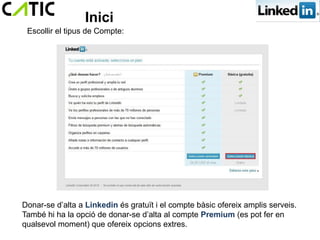 Inici
 Escollir el tipus de Compte:




Donar-se d’alta a Linkedin és gratuït i el compte bàsic ofereix amplis serveis.
També hi ha la opció de donar-se d’alta al compte Premium (es pot fer en
qualsevol moment) que ofereix opcions extres.
 