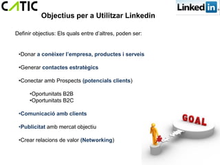 Objectius per a Utilitzar Linkedin

Definir objectius: Els quals entre d’altres, poden ser:


 •Donar a conèixer l’empresa, productes i serveis

 •Generar contactes estratègics

 •Conectar amb Prospects (potencials clients)

      •Oportunitats B2B
      •Oportunitats B2C

 •Comunicació amb clients

 •Publicitat amb mercat objectiu

 •Crear relacions de valor (Networking)
 