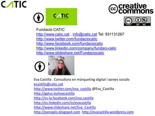 Fundació CATIC
 http://www.catic.cat , info@catic.cat Tel: 931131267
 http://www.twitter.com/fundaciocatic
 http://www.facebook.com/fundaciocatic
 http://www.linkedin.com/company/fundaci-catic
 http://www.slideshare.net/Fundaciocatic




Eva Castilla . Consultora en màrqueting digital i xarxes socials
ecastilla@catic.cat
http://www.twitter.com/eva_castilla @Eva_Castilla
http://gplus.to/evacastilla
http://es-la.facebook.com/eva.castilla
http://es.linkedin.com/in/evacastilla
http://www.slideshare.net/Eva_Castilla
http://panoplis.blogspot.com http://evacastilla.wordpress.com
 