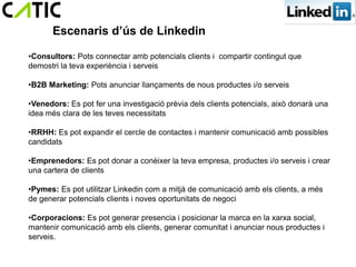 Escenaris d’ús de Linkedin

•Consultors: Pots connectar amb potencials clients i compartir contingut que
demostri la teva experiència i serveis

•B2B Marketing: Pots anunciar llançaments de nous productes i/o serveis

•Venedors: Es pot fer una investigació prèvia dels clients potencials, això donarà una
idea més clara de les teves necessitats

•RRHH: Es pot expandir el cercle de contactes i mantenir comunicació amb possibles
candidats

•Emprenedors: Es pot donar a conèixer la teva empresa, productes i/o serveis i crear
una cartera de clients

•Pymes: Es pot utilitzar Linkedin com a mitjà de comunicació amb els clients, a més
de generar potencials clients i noves oportunitats de negoci

•Corporacions: Es pot generar presencia i posicionar la marca en la xarxa social,
mantenir comunicació amb els clients, generar comunitat i anunciar nous productes i
serveis.
 
