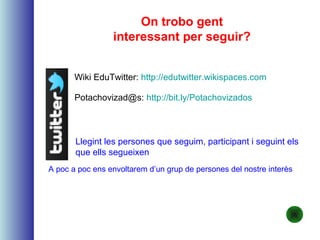 On trobo gent
interessant per seguir?
Wiki EduTwitter: http://edutwitter.wikispaces.com
Potachovizad@s: http://bit.ly/Potachovizados
Llegint les persones que seguim, participant i seguint els
que ells segueixen
A poc a poc ens envoltarem d’un grup de persones del nostre interès
 