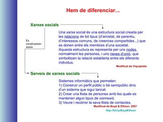 Serveis de xarxes socials
Xarxes socials
Hem de diferenciar...
Sistemes informàtics que permeten:
1) Construir un perfil públic o bé semipúblic dins
d’un sistema que sigui tancat.
2) Crear una llista de persones amb les quals es
mantenen algun tipus de connexió.
3) Veure i recórrer la seva llista de contactes.
Modificat de Boyd & Ellison, 2007
http://bit.ly/BoydEllison
Una xarxa social és una estructura social creada per
les relacions de tot tipus (d’amistat, de parentiu,
d’interessos comuns, de creences compartides...) que
es donen entre els membres d’una societat.
Aquesta estructura es representa per uns nodes,
normalment les persones, i uns nexes d’unió, que
simbolitzen la relació establerta entre els diferents
individus.
Modificat de Viquipèdia
Es
construeixen
sobre
 