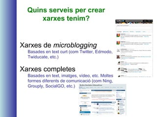 Quins serveis per crear
xarxes tenim?
Xarxes de microblogging
Basades en text curt (com Twitter, Edmodo,
Twiducate, etc.)
Xarxes completes
Basades en text, imatges, vídeo, etc. Moltes
formes diferents de comunicació (com Ning,
Grouply, SocialGO, etc.)
 