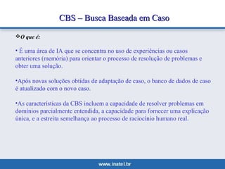 CCBBSS –– BBuussccaa BBaasseeaaddaa eemm CCaassoo 
O que é: 
• É uma área de IA que se concentra no uso de experiências ou casos 
anteriores (memória) para orientar o processo de resolução de problemas e 
obter uma solução. 
•Após novas soluções obtidas de adaptação de caso, o banco de dados de caso 
é atualizado com o novo caso. 
•As características da CBS incluem a capacidade de resolver problemas em 
domínios parcialmente entendida, a capacidade para fornecer uma explicação 
única, e a estreita semelhança ao processo de raciocínio humano real. 
 