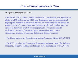 CCBBSS –– BBuussccaa BBaasseeaaddaa eemm CCaassoo 
Algumas Aplicações CBS - RC 
• Raciocínio CBS: Dado o ambiente observado atualmente e os objetivos de 
rádio, um CR pode usar um CBS para determinar uma solução aceitável 
(ação) para o ambiente atual com base no caso existente em um banco de 
dados de caso. Como um banco de dados caso não pode incluir todas as 
situações possíveis, um CR precisa aprender novos casos quando 
se deparar com situações novas, gerar novas ações para o novo 
situações, e atualizar o banco de dados caso dos novos casos. 
• Ex: Obter parâmetros de radio para aplicações em ambiente WRAN [16] 
• Ex: CBS com Lógica Fuzzy para determinar o tipo de canal (flat fading x 
frequency-selective fading, fast fading x slow fading) para WiMAX [17] 
 