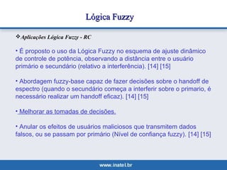LLóóggiiccaa FFuuzzzzyy 
Aplicações Lógica Fuzzy - RC 
• É proposto o uso da Lógica Fuzzy no esquema de ajuste dinâmico 
de controle de potência, observando a distância entre o usuário 
primário e secundário (relativo a interferência). [14] [15] 
• Abordagem fuzzy-base capaz de fazer decisões sobre o handoff de 
espectro (quando o secundário começa a interferir sobre o primario, é 
necessário realizar um handoff eficaz). [14] [15] 
• Melhorar as tomadas de decisões. 
• Anular os efeitos de usuários maliciosos que transmitem dados 
falsos, ou se passam por primário (Nível de confiança fuzzy). [14] [15] 
 