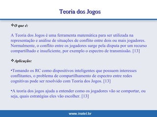 TTeeoorriiaa ddooss JJooggooss 
O que é: 
A Teoria dos Jogos é uma ferramenta matemática para ser utilizada na 
representação e análise de situações de conflito entre dois ou mais jogadores. 
Normalmente, o conflito entre os jogadores surge pela disputa por um recurso 
compartilhado e insuficiente, por exemplo o espectro de transmissão. [13] 
Aplicação: 
•Tomando os RC como dispositivos inteligentes que possuem interesses 
conflitantes, o problema de compartilhamento de espectro entre redes 
cognitivas pode ser resolvido com Teoria dos Jogos. [13] 
•A teoria dos jogos ajuda a entender como os jogadores vão se comportar, ou 
seja, quais estratégias eles vão escolher. [13] 
 