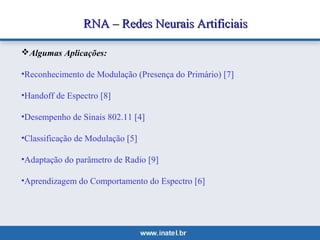 RNA –– RReeddeess NNeeuurraaiiss AArrttiiffiicciiaaiiss 
Algumas Aplicações: 
•Reconhecimento de Modulação (Presença do Primário) [7] 
•Handoff de Espectro [8] 
•Desempenho de Sinais 802.11 [4] 
•Classificação de Modulação [5] 
•Adaptação do parâmetro de Radio [9] 
•Aprendizagem do Comportamento do Espectro [6] 
 