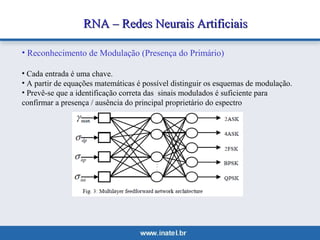 RNA –– RReeddeess NNeeuurraaiiss AArrttiiffiicciiaaiiss 
• Reconhecimento de Modulação (Presença do Primário) 
• Cada entrada é uma chave. 
• A partir de equações matemáticas é possível distinguir os esquemas de modulação. 
• Prevê-se que a identificação correta das sinais modulados é suficiente para 
confirmar a presença / ausência do principal proprietário do espectro 
 