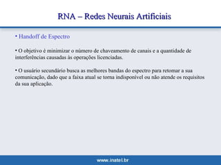 RNA –– RReeddeess NNeeuurraaiiss AArrttiiffiicciiaaiiss 
• Handoff de Espectro 
• O objetivo é minimizar o número de chaveamento de canais e a quantidade de 
interferências causadas às operações licenciadas. 
• O usuário secundário busca as melhores bandas do espectro para retomar a sua 
comunicação, dado que a faixa atual se torna indisponível ou não atende os requisitos 
da sua aplicação. 
 