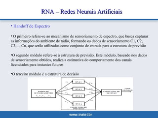 RNA –– RReeddeess NNeeuurraaiiss AArrttiiffiicciiaaiiss 
• Handoff de Espectro 
• O primeiro refere-se ao mecanismo de sensoriamento de espectro, que busca capturar 
as informações do ambiente de rádio, formando os dados de sensoriamento C1, C2, 
C3,..., Cn, que serão utilizados como conjunto de entrada para a estrutura de previsão 
•O segundo módulo refere-se à estrutura de previsão. Este módulo, baseado nos dados 
de sensoriamento obtidos, realiza a estimativa do comportamento dos canais 
licenciados para instantes futuros 
•O terceiro módulo é a estrutura de decisão 
 