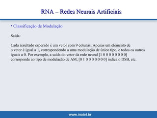 RNA –– RReeddeess NNeeuurraaiiss AArrttiiffiicciiaaiiss 
• Classificação de Modulação 
Saida: 
Cada resultado esperado é um vetor com 9 colunas. Apenas um elemento de 
o vetor é igual a 1, correspondendo a uma modulação de único tipo, e todos os outros 
iguais a 0. Por exemplo, a saída do vetor da rede neural [1 0 0 0 0 0 0 0 0] 
corresponde ao tipo de modulação de AM, [0 1 0 0 0 0 0 0 0] indica o DSB, etc. 
 