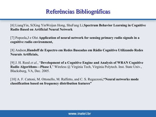 RReeffeerrêênncciiaass BBiibblliiooggrrááffiiccaass 
[6] LiangYin, SiXing YinWeijun Hong, ShuFang Li,Spectrum Behavior Learning in Cognitive 
Radio Based on Artificial Neural Network 
[7] Popoola,J e Olst Application of neural network for sensing primary radio signals in a 
cognitive radio environment, 
[8] Andson,Handoff de Espectro em Redes Baseadas em Rádio Cognitivo Utilizando Redes 
Neurais Artificiais, 
[9] J. H. Reed et al., “Development of a Cognitive Engine and Analysis of WRAN Cognitive 
Radio Algorithms—Phase I,” Wireless @ Virginia Tech, Virginia Polytech. Inst. State Univ., 
Blacksburg, VA, Dec. 2005. 
[10] A. F. Cattoni, M. Ottonello, M. Raffetto, and C. S. Regazzoni,“Neural networks mode 
classification based on frequency distribution features” 
 