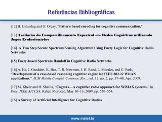 RReeffeerrêênncciiaass BBiibblliiooggrrááffiiccaass 
[12] B. Ustundag and O. Orcay, “Pattern based encoding for cognitive communication,” 
[13] Avaliação do Compartilhamento Espectral em Redes Cognitivas utilizando 
Jogos Evolucionários 
[14] A Two Step Secure Spectrum Sensing Algorithm Using Fuzzy Logic for Cognitive Radio 
Networks 
[15] Fuzzy-based Spectrum Handoff in Cognitive Radio Networks 
[16] A. He, J. Gaeddert, K. Bae, T. R. Newman, J. H. Reed, L. Morales, and C. Park, 
“Development of a case-based reasoning cognitive engine for IEEE 802.22 WRAN 
applications,” ACM Mobile Comput. Commun. Rev., vol. 13, no. 2, pp. 37–48, Apr. 2009. 
[17] M. Khedr and H. Shatila, “Cogmax—A cognitive radio approach for WiMAX systems,” in 
Proc. IEEE AICCSA, Rabat, Morocco, May 10–13, 2009, pp. 550–554. 
[18] A Survey of Artificial Intelligence for Cognitive Radios 
