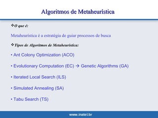 Algoritmos ddee MMeettaahheeuurrííssttiiccaa 
O que é: 
Metaheurística é a estratégia de guiar processos de busca 
Tipos de Algoritmos de Metaheurística: 
• Ant Colony Optimization (ACO) 
• Evolutionary Computation (EC)  Genetic Algorithms (GA) 
• Iterated Local Search (ILS) 
• Simulated Annealing (SA) 
• Tabu Search (TS) 
 