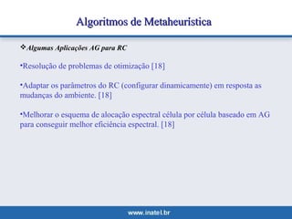 Algoritmos ddee MMeettaahheeuurrííssttiiccaa 
Algumas Aplicações AG para RC 
•Resolução de problemas de otimização [18] 
•Adaptar os parâmetros do RC (configurar dinamicamente) em resposta as 
mudanças do ambiente. [18] 
•Melhorar o esquema de alocação espectral célula por célula baseado em AG 
para conseguir melhor eficiência espectral. [18] 
 