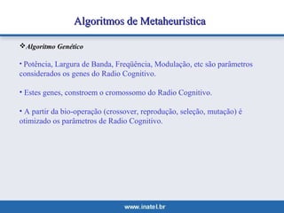 Algoritmos ddee MMeettaahheeuurrííssttiiccaa 
Algoritmo Genético 
• Potência, Largura de Banda, Freqüência, Modulação, etc são parâmetros 
considerados os genes do Radio Cognitivo. 
• Estes genes, constroem o cromossomo do Radio Cognitivo. 
• A partir da bio-operação (crossover, reprodução, seleção, mutação) é 
otimizado os parâmetros de Radio Cognitivo. 
 