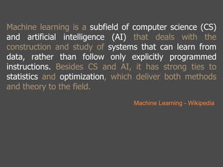 Machine learning is a subfield of computer science (CS) 
and artificial intelligence (AI) that deals with the 
construction and study of systems that can learn from 
data, rather than follow only explicitly programmed 
instructions. Besides CS and AI, it has strong ties to 
statistics and optimization, which deliver both methods 
and theory to the field. 
Machine Learning - Wikipedia 
 
