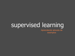 supervised learning 
Aprendendo através de 
exemplos 
 