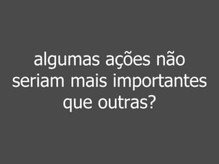 algumas ações não 
seriam mais importantes 
que outras? 
 
