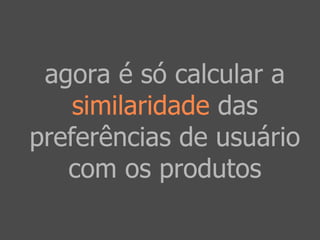 agora é só calcular a 
similaridade das 
preferências de usuário 
com os produtos 
 