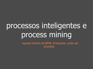 processos inteligentes e 
process mining 
aquela história de BPM, Enterprise, pode ser 
divertida 
 