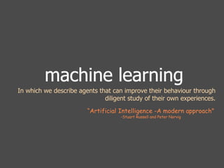 machine learning 
In which we describe agents that can improve their behaviour through 
diligent study of their own experiences. 
“Artificial Intelligence -A modern approach" 
-Stuart Russell and Peter Norvig 
 