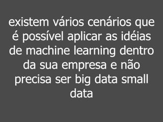 existem vários cenários que 
é possível aplicar as idéias 
de machine learning dentro 
da sua empresa e não 
precisa ser big data small 
data 
 