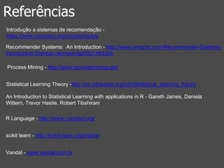 Referências 
Introdução a sistemas de recomendação - 
https://www.coursera.org/course/recsys 
Recommender Systems: An Introduction - http://www.amazon.com/Recommender-Systems- 
Introduction-Dietmar-Jannach/dp/0521493366 
Process Mining - http://www.processmining.org/ 
Statistical Learning Theory -http://en.wikipedia.org/wiki/Statistical_learning_theory 
An Introduction to Statistical Learning with applications in R - Gareth James, Daniela 
Wittern, Trevor Hastie, Robert Tibshirani 
R Language - http://www.r-project.org/ 
scikit learn - http://scikit-learn.org/stable/ 
Vandal - www.vandal.com.br 
