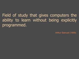 Field of study that gives computers the 
ability to learn without being explicitly 
programmed. 
Arthur Samuel (1959) 
 