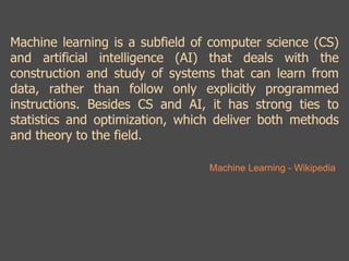 Machine learning is a subfield of computer science (CS) 
and artificial intelligence (AI) that deals with the 
construction and study of systems that can learn from 
data, rather than follow only explicitly programmed 
instructions. Besides CS and AI, it has strong ties to 
statistics and optimization, which deliver both methods 
and theory to the field. 
Machine Learning - Wikipedia 
 
