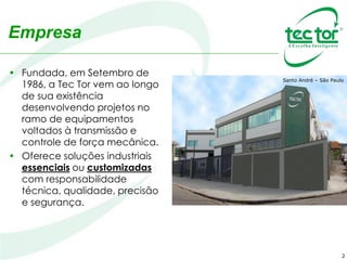 2
• Fundada, em Setembro de
1986, a Tec Tor vem ao longo
de sua existência
desenvolvendo projetos no
ramo de equipamentos
voltados à transmissão e
controle de força mecânica.
• Oferece soluções industriais
essenciais ou customizadas
com responsabilidade
técnica, qualidade, precisão
e segurança.
Santo André – São Paulo
Empresa
 
