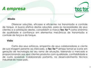 3
Missão
Oferecer soluções, eficazes e eficientes na transmissão e controle
de torque. A busca efetiva destas soluções, para as necessidades de seus
clientes e a satisfação destes, consolidam a marca Tec Tor ® como sinônimo
de qualidade e confiança em elementos mecânicos de transmissão e
controle de força e do torque.
Visão
Certa dos seus esforços, empenho de seus colaboradores e ciente
de sua imagem perante ao mercado, a Tec Tor ® almeja tornar-se ícone em
geração de tecnologia no seu ramo de atuação, liderando o mercado e
proporcionando aos seus clientes produtos com qualidade, confiabilidade e
de custo acessível. Colaborando portanto, no desenvolvimento técnico
industrial do nosso país.
A empresa
 