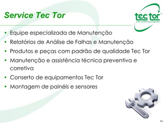 41
Service Tec Tor
• Equipe especializada de Manutenção
• Relatórios de Análise de Falhas e Manutenção
• Produtos e peças com padrão de qualidade Tec Tor
• Manutenção e assistência técnica preventiva e
corretiva
• Conserto de equipamentos Tec Tor
• Montagem de painéis e sensores
 