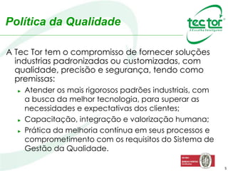 5
A Tec Tor tem o compromisso de fornecer soluções
industrias padronizadas ou customizadas, com
qualidade, precisão e segurança, tendo como
premissas:
► Atender os mais rigorosos padrões industriais, com
a busca da melhor tecnologia, para superar as
necessidades e expectativas dos clientes;
► Capacitação, integração e valorização humana;
► Prática da melhoria contínua em seus processos e
comprometimento com os requisitos do Sistema de
Gestão da Qualidade.
Política da Qualidade
 