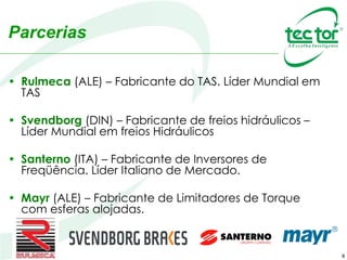 8
• Rulmeca (ALE) – Fabricante do TAS. Líder Mundial em
TAS
• Svendborg (DIN) – Fabricante de freios hidráulicos –
Líder Mundial em freios Hidráulicos
• Santerno (ITA) – Fabricante de Inversores de
Freqüência. Líder Italiano de Mercado.
• Mayr (ALE) – Fabricante de Limitadores de Torque
com esferas alojadas.
Parcerias
 