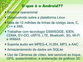 O que é o Android??
Sistema operacional
Desenvolvido sobre a plataforma Linux
Mais de 12 milhões de linhas de código Java, C,
 C++ e XML
Trabalhar com tecnologia GSM/EDGE, IDEN,
 CDMA, EV-DO, UMTS, LTE, Bluetooth, 3G, Wi-Fi
 e WiMAX
Suporta áudio em MPEG-4, H.264, MP3, e AAC
Armazenamento de dados em SQLite
Uso de Câmeras de vídeo, tela sensível ao toque,
 GPS, acelerômetros, e aceleração de gráficos 3D.
 