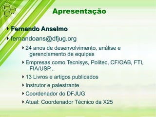 Apresentação
Fernando AnselmoFernando Anselmo
fernandoans@dfjug.org
24 anos de desenvolvimento, análise e
gerenciamento de equipes
Empresas como Tecnisys, Politec, CF/OAB, FTI,
FIA/USP...
13 Livros e artigos publicados
Instrutor e palestrante
Coordenador do DFJUG
Atual: Coordenador Técnico da X25
 
