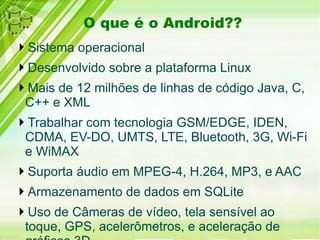 O que é o Android??
Sistema operacional
Desenvolvido sobre a plataforma Linux
Mais de 12 milhões de linhas de código Java, C,
C++ e XML
Trabalhar com tecnologia GSM/EDGE, IDEN,
CDMA, EV-DO, UMTS, LTE, Bluetooth, 3G, Wi-Fi
e WiMAX
Suporta áudio em MPEG-4, H.264, MP3, e AAC
Armazenamento de dados em SQLite
Uso de Câmeras de vídeo, tela sensível ao
toque, GPS, acelerômetros, e aceleração de
 