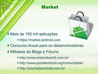 Market
Mais de 150 mil aplicações
https://market.android.com
Concurso Anual para os desenvolvedores
Milhares de Blogs e Fóruns
http://www.androidworld.com.br/
http://www.portalandroid.org/comunidade/
http://soumaisandroid.com.br/
 