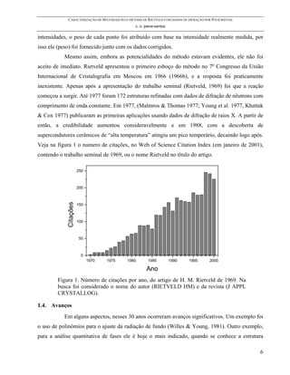 CARACTERIZAÇÃO DE MATERIAIS PELO MÉTODO DE RIETVELD COM DADOS DE DIFRAÇÃO POR POLICRISTAIS
                                                 c. o. paiva-santos

intensidades, o peso de cada ponto foi atribuído com base na intensidade realmente medida, por
isso ele (peso) foi fornecido junto com os dados corrigidos.
           Mesmo assim, embora as potencialidades do método estavam evidentes, ele não foi
aceito de imediato. Rietveld apresentou o primeiro esboço do método no 7o Congresso da União
Internacional de Cristalografia em Moscou em 1966 (1966b), e a resposta foi praticamente
inexistente. Apenas após a apresentação do trabalho seminal (Rietveld, 1969) foi que a reação
começou a surgir. Até 1977 foram 172 estruturas refinadas com dados de difração de nêutrons com
comprimento de onda constante. Em 1977, (Malmros & Thomas 1977; Young et al. 1977, Khattak
& Cox 1977) publicaram as primeiras aplicações usando dados de difração de raios X. A partir de
então, a credibilidade aumentou consideravelmente e em 1988, com a descoberta de
supercondutores cerâmicos de “alta temperatura” atingiu um pico temporário, decaindo logo após.
Veja na figura 1 o numero de citações, no Web of Science Citation Index (em janeiro de 2001),
contendo o trabalho seminal de 1969, ou o nome Rietveld no título do artigo.

                        250



                        200
             Citações




                        150



                        100



                        50



                         0
                              1970   1975    1980       1985          1990     1995       2000

                                                       Ano
        Figura 1. Número de citações por ano, do artigo de H. M. Rietveld de 1969. Na
        busca foi considerado o nome do autor (RIETVELD HM) e da revista (J APPL
        CRYSTALLOG).

1.4. Avanços
           Em alguns aspectos, nesses 30 anos ocorreram avanços significativos. Um exemplo foi
o uso de polinômios para o ajuste da radiação de fundo (Willes & Young, 1981). Outro exemplo,
para a análise quantitativa de fases ele é hoje o mais indicado, quando se conhece a estrutura

                                                                                                          6
 