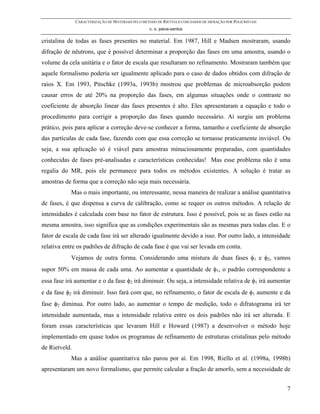 CARACTERIZAÇÃO DE MATERIAIS PELO MÉTODO DE RIETVELD COM DADOS DE DIFRAÇÃO POR POLICRISTAIS
                                                   c. o. paiva-santos

cristalina de todas as fases presentes no material. Em 1987, Hill e Madsen mostraram, usando
difração de nêutrons, que é possível determinar a proporção das fases em uma amostra, usando o
volume da cela unitária e o fator de escala que resultaram no refinamento. Mostraram também que
aquele formalismo poderia ser igualmente aplicado para o caso de dados obtidos com difração de
raios X. Em 1993, Pitschke (1993a, 1993b) mostrou que problemas de microabsorção podem
causar erros de até 20% na proporção das fases, em algumas situações onde o contraste no
coeficiente de absorção linear das fases presentes é alto. Eles apresentaram a equação e todo o
procedimento para corrigir a proporção das fases quando necessário. Aí surgiu um problema
prático, pois para aplicar a correção deve-se conhecer a forma, tamanho e coeficiente de absorção
das partículas de cada fase, fazendo com que essa correção se tornasse praticamente inviável. Ou
seja, a sua aplicação só é viável para amostras minuciosamente preparadas, com quantidades
conhecidas de fases pré-analisadas e características conhecidas! Mas esse problema não é uma
regalia do MR, pois ele permanece para todos os métodos existentes. A solução é tratar as
amostras de forma que a correção não seja mais necessária.
            Mas o mais importante, ou interessante, nessa maneira de realizar a análise quantitativa
de fases, é que dispensa a curva de calibração, como se requer os outros métodos. A relação de
intensidades é calculada com base no fator de estrutura. Isso é possível, pois se as fases estão na
mesma amostra, isso significa que as condições experimentais são as mesmas para todas elas. E o
fator de escala de cada fase irá ser alterado igualmente devido a isso. Por outro lado, a intensidade
relativa entre os padrões de difração de cada fase é que vai ser levada em conta.
            Vejamos de outra forma. Considerando uma mistura de duas fases φ1 e φ2, vamos
supor 50% em massa de cada uma. Ao aumentar a quantidade de φ1, o padrão correspondente a
essa fase irá aumentar e o da fase φ2 irá diminuir. Ou seja, a intensidade relativa de φ1 irá aumentar
e da fase φ2 irá diminuir. Isso fará com que, no refinamento, o fator de escala de φ1 aumente e da
fase φ2 diminua. Por outro lado, ao aumentar o tempo de medição, todo o difratograma irá ter
intensidade aumentada, mas a intensidade relativa entre os dois padrões não irá ser alterada. E
foram essas características que levaram Hill e Howard (1987) a desenvolver o método hoje
implementado em quase todos os programas de refinamento de estruturas cristalinas pelo método
de Rietveld.
            Mas a análise quantitativa não parou por aí. Em 1998, Riello et al. (1998a, 1998b)
apresentaram um novo formalismo, que permite calcular a fração de amorfo, sem a necessidade de


                                                                                                            7
 