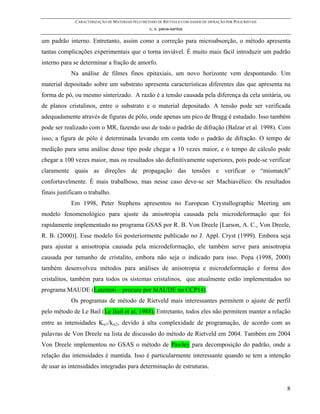 CARACTERIZAÇÃO DE MATERIAIS PELO MÉTODO DE RIETVELD COM DADOS DE DIFRAÇÃO POR POLICRISTAIS
                                                  c. o. paiva-santos

um padrão interno. Entretanto, assim como a correção para microabsorção, o método apresenta
tantas complicações experimentais que o torna inviável. É muito mais fácil introduzir um padrão
interno para se determinar a fração de amorfo.
            Na análise de filmes finos epitaxiais, um novo horizonte vem despontando. Um
material depositado sobre um substrato apresenta características diferentes das que apresenta na
forma de pó, ou mesmo sinterizado. A razão é a tensão causada pela diferença da cela unitária, ou
de planos cristalinos, entre o substrato e o material depositado. A tensão pode ser verificada
adequadamente através de figuras de pólo, onde apenas um pico de Bragg é estudado. Isso também
pode ser realizado com o MR, fazendo uso de todo o padrão de difração (Balzar et al. 1998). Com
isso, a figura de pólo é determinada levando em conta todo o padrão de difração. O tempo de
medição para uma análise desse tipo pode chegar a 10 vezes maior, e o tempo de cálculo pode
chegar a 100 vezes maior, mas os resultados são definitivamente superiores, pois pode-se verificar
claramente quais as direções de propagação das tensões e verificar o “mismatch”
confortavelmente. É mais trabalhoso, mas nesse caso deve-se ser Machiavélico: Os resultados
finais justificam o trabalho.
            Em 1998, Peter Stephens apresentou no European Crystallographic Meeting um
modelo fenomenológico para ajuste da anisotropia causada pela microdeformação que foi
rapidamente implementado no programa GSAS por R. B. Von Dreele [Larson, A. C., Von Dreele,
R. B. (2000)]. Esse modelo foi posteriormente publicado no J. Appl. Cryst (1999). Embora seja
para ajustar a anisotropia causada pela microdeformação, ele também serve para anisotropia
causada por tamanho de cristalito, embora não seja o indicado para isso. Popa (1998, 2000)
também desenvolveu métodos para análises de anisotropia e microdeformação e forma dos
cristalitos, também para todos os sistemas cristalinos, que atualmente estão implementados no
programa MAUDE (Luterroti – procure por MAUDE no CCP14).
            Os programas de método de Rietveld mais interessantes permitem o ajuste de perfil
pelo método de Le Bail (Le Bail et al, 1988). Entretanto, todos eles não permitem manter a relação
entre as intensidades Kα1/kα2, devido à alta complexidade de programação, de acordo com as
palavras de Von Dreele na lista de discussão do método de Rietveld em 2004. Também em 2004
Von Dreele implementou no GSAS o método de Pawley para decomposição do padrão, onde a
relação das intensidades é mantida. Isso é particularmente interessante quando se tem a intenção
de usar as intensidades integradas para determinação de estruturas.


                                                                                                           8
 