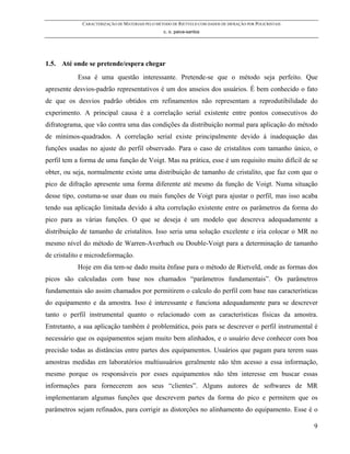 CARACTERIZAÇÃO DE MATERIAIS PELO MÉTODO DE RIETVELD COM DADOS DE DIFRAÇÃO POR POLICRISTAIS
                                                 c. o. paiva-santos




1.5. Até onde se pretende/espera chegar
           Essa é uma questão interessante. Pretende-se que o método seja perfeito. Que
apresente desvios-padrão representativos é um dos anseios dos usuários. É bem conhecido o fato
de que os desvios padrão obtidos em refinamentos não representam a reprodutibilidade do
experimento. A principal causa é a correlação serial existente entre pontos consecutivos do
difratograma, que vão contra uma das condições da distribuição normal para aplicação do método
de mínimos-quadrados. A correlação serial existe principalmente devido à inadequação das
funções usadas no ajuste do perfil observado. Para o caso de cristalitos com tamanho único, o
perfil tem a forma de uma função de Voigt. Mas na prática, esse é um requisito muito difícil de se
obter, ou seja, normalmente existe uma distribuição de tamanho de cristalito, que faz com que o
pico de difração apresente uma forma diferente até mesmo da função de Voigt. Numa situação
desse tipo, costuma-se usar duas ou mais funções de Voigt para ajustar o perfil, mas isso acaba
tendo sua aplicação limitada devido à alta correlação existente entre os parâmetros da forma do
pico para as várias funções. O que se deseja é um modelo que descreva adequadamente a
distribuição de tamanho de cristalitos. Isso seria uma solução excelente e iria colocar o MR no
mesmo nível do método de Warren-Averbach ou Double-Voigt para a determinação de tamanho
de cristalito e microdeformação.
           Hoje em dia tem-se dado muita ênfase para o método de Rietveld, onde as formas dos
picos são calculadas com base nos chamados “parâmetros fundamentais”. Os parâmetros
fundamentais são assim chamados por permitirem o calculo do perfil com base nas características
do equipamento e da amostra. Isso é interessante e funciona adequadamente para se descrever
tanto o perfil instrumental quanto o relacionado com as características físicas da amostra.
Entretanto, a sua aplicação também é problemática, pois para se descrever o perfil instrumental é
necessário que os equipamentos sejam muito bem alinhados, e o usuário deve conhecer com boa
precisão todas as distâncias entre partes dos equipamentos. Usuários que pagam para terem suas
amostras medidas em laboratórios multiusuários geralmente não têm acesso a essa informação,
mesmo porque os responsáveis por esses equipamentos não têm interesse em buscar essas
informações para fornecerem aos seus “clientes”. Alguns autores de softwares de MR
implementaram algumas funções que descrevem partes da forma do pico e permitem que os
parâmetros sejam refinados, para corrigir as distorções no alinhamento do equipamento. Esse é o

                                                                                                          9
 